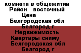 комната в общежитии › Район ­ восточный › Цена ­ 8 000 - Белгородская обл., Белгород г. Недвижимость » Квартиры сниму   . Белгородская обл.,Белгород г.